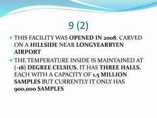 9 (2)
 THIS FACILITY WAS OPENED IN 2008, CARVED
ON A HILLSIDE NEAR LONGYEARBYEN
AIRPORT
 THE TEMPERATURE INSIDE IS MAINTAINED AT
(-18) DEGREE CELSIUS. IT HAS THREE HALLS,
EACH WITH A CAPACITY OF 1.5 MILLION
SAMPLES BUT CURRENTLY IT ONLY HAS
900,000 SAMPLES
 