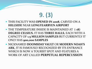 9. (3)
 THIS FACILITY WAS OPENED IN 2008, CARVED ON A
HILLSIDE NEAR LONGYEARBYEN AIRPORT
 THE TEMPERATURE INSIDE IS MAINTAINED AT (-18)
DEGREE CELSIUS. IT HAS THREE HALLS, EACH WITH A
CAPACITY OF 1.5 MILLION SAMPLES BUT CURRENTLY IT
ONLY HAS 900,000 SAMPLES
 NICKNAMED DOOMSDAY VAULT OR MODERN NOAH’S
ARK, IT IS FAMOUSLY RECOGNIZED BY ITS ENTRANCE
WHICH IS NOW A TOURIST SPOT AND FEATURES A
WORK OF ART CALLED PERPETUAL REPERCUSSION
 