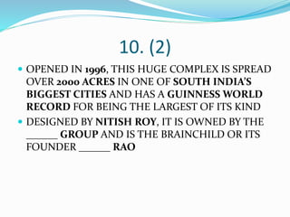 10. (2)
 OPENED IN 1996, THIS HUGE COMPLEX IS SPREAD
OVER 2000 ACRES IN ONE OF SOUTH INDIA’S
BIGGEST CITIES AND HAS A GUINNESS WORLD
RECORD FOR BEING THE LARGEST OF ITS KIND
 DESIGNED BY NITISH ROY, IT IS OWNED BY THE
______ GROUP AND IS THE BRAINCHILD OR ITS
FOUNDER ______ RAO
 