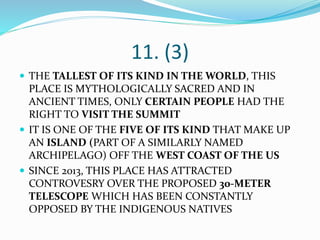 11. (3)
 THE TALLEST OF ITS KIND IN THE WORLD, THIS
PLACE IS MYTHOLOGICALLY SACRED AND IN
ANCIENT TIMES, ONLY CERTAIN PEOPLE HAD THE
RIGHT TO VISIT THE SUMMIT
 IT IS ONE OF THE FIVE OF ITS KIND THAT MAKE UP
AN ISLAND (PART OF A SIMILARLY NAMED
ARCHIPELAGO) OFF THE WEST COAST OF THE US
 SINCE 2013, THIS PLACE HAS ATTRACTED
CONTROVESRY OVER THE PROPOSED 30-METER
TELESCOPE WHICH HAS BEEN CONSTANTLY
OPPOSED BY THE INDIGENOUS NATIVES
 