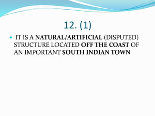 12. (1)
 IT IS A NATURAL/ARTIFICIAL (DISPUTED)
STRUCTURE LOCATED OFF THE COAST OF
AN IMPORTANT SOUTH INDIAN TOWN
 