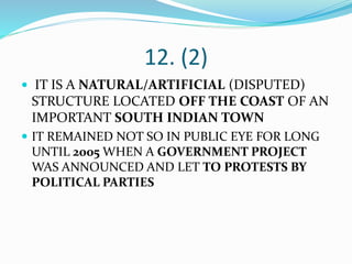 12. (2)
 IT IS A NATURAL/ARTIFICIAL (DISPUTED)
STRUCTURE LOCATED OFF THE COAST OF AN
IMPORTANT SOUTH INDIAN TOWN
 IT REMAINED NOT SO IN PUBLIC EYE FOR LONG
UNTIL 2005 WHEN A GOVERNMENT PROJECT
WAS ANNOUNCED AND LET TO PROTESTS BY
POLITICAL PARTIES
 