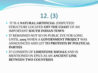 12. (3)
 IT IS A NATURAL/ARTIFICIAL (DISPUTED)
STRUCTURE LOCATED OFF THE COAST OF AN
IMPORTANT SOUTH INDIAN TOWN
 IT REMAINED NOT SO IN PUBLIC EYE FOR LONG
UNTIL 2005 WHEN A GOVERNMENT PROJECT WAS
ANNOUNCED AND LET TO PROTESTS BY POLITICAL
PARTIES
 IT CONSISTS OF LIMESTONE SHOALS AND IS
MENTIONED IN EPICS AS AN ANCIENT LINK
BETWEEN TWO COUNTRIES
 