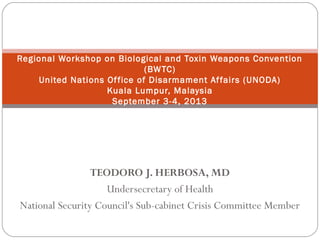 TEODORO J. HERBOSA, MD
Undersecretary of Health
National Security Council's Sub-cabinet Crisis Committee Member
Regional Workshop on Biological and Toxin Weapons Convention
(BWTC)
United Nations Office of Disarmament Affairs (UNODA)
Kuala Lumpur, Malaysia
September 3-4, 2013
 
