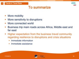 1

Trends in Travel Risks

To summarize
More mobility
More sensitivity to disruptions
More connected world
Business trip main roads across Africa, Middle east and
far east
 Higher expectation from the business travel community
regarding resilience to disruptions and crisis situations





 Immediate information
 Immediate assistance

7/10/2013

16

 