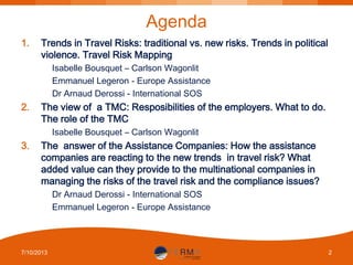 Agenda
1.

Trends in Travel Risks: traditional vs. new risks. Trends in political
violence. Travel Risk Mapping
Isabelle Bousquet – Carlson Wagonlit
Emmanuel Legeron - Europe Assistance
Dr Arnaud Derossi - International SOS

2.

The view of a TMC: Resposibilities of the employers. What to do.
The role of the TMC
Isabelle Bousquet – Carlson Wagonlit

3.

The answer of the Assistance Companies: How the assistance
companies are reacting to the new trends in travel risk? What
added value can they provide to the multinational companies in
managing the risks of the travel risk and the compliance issues?
Dr Arnaud Derossi - International SOS
Emmanuel Legeron - Europe Assistance

7/10/2013

2

 