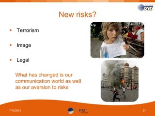 New risks?
 Terrorism
 Image
 Legal
What has changed is our
communication world as well
as our aversion to risks

7/10/2013

27

 