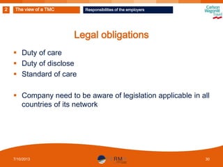 2

The view of a TMC

Responsibilities of the employers

Legal obligations
 Duty of care
 Duty of disclose
 Standard of care

 Company need to be aware of legislation applicable in all
countries of its network

7/10/2013

30

 