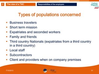 2

The view of a TMC

Responsibilities of the employers

Types of populations concerned
Business travelers
Short term mission
Expatriates and seconded workers
Family and friends
Third country Nationals (expatriates from a third country
in a third country)
 Local staff
 Subcontractors
 Client and providers when on company premises






7/10/2013

31

 