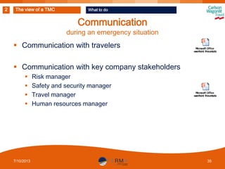 2

The view of a TMC

What to do

Communication

during an emergency situation

 Communication with travelers
 Communication with key company stakeholders





7/10/2013

Risk manager
Safety and security manager
Travel manager
Human resources manager

35

 