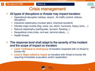 2

The view of a TMC

What to do

Crisis management
 All types of disruptions or threats may impact travelers:
 Operational disruption (strikes, airport , Air traffic control, airlines
disruption)
 Industrial catastrophy (nuclear plant, chemical accident)
 Climate major events (fog, snow, ice, storm, hurricane, heavy rains,…)
 Natural catastrophy (earthquake, tsunami, flooding,..)
 Geopolitical crisis (riots, civil war, terrorist attack,…)
 Health threats

 The response level shall adapt to the severity of the incident
and the scope of impact on travelers
 Level 1:Individual or small group of travelers impacted with no threat to
human life
 Level 2: Major collective impact on travelers with threat to human life
requiring immediate evacuation and/or repatriation

36

 