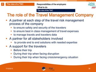2

The view of a TMC

Responsibilities of the employers
What to do
The role of the TMC

The role of the Travel Management Company
 A partner at each step of the travel risk management
process of the company
 to ensure safety and security of the travelers
 to ensure best in class management of travel expenses
 to manage travels and travelers data

 A partner for all stakeholders involved
 to provide end to end solutions with needed expertise

 A support for the travelers
 Before their trip
 During their trip when facing disruption
 During their trip when facing crisis/emergency situation

7/10/2013

38

 