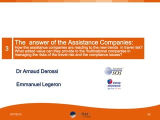 3

The answer of the Assistance Companies:

How the assistance companies are reacting to the new trends in travel risk?
What added value can they provide to the multinational companies in
managing the risks of the travel risk and the compliance issues?

Dr Arnaud Derossi
Emmanuel Legeron

10/7/2013

40

 