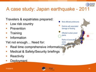 A case study: Japan earthquake - 2011
Travelers & expatriates prepared:
Most affected prefectures
 Low risk country
Districts with associated
damage or flooding
 Prevention
Affected nuclear power
 Training
plants
 Information
Radius of evacuation
zones
Tokyo
Yet not enough… Need for:
(20km, 30km, 80km)
 Real time comprehensive information
 Medical & Safety/Security briefings
 Reactivity
 Deployment
7/10/2013

Epicenter
Fukushima

46

 