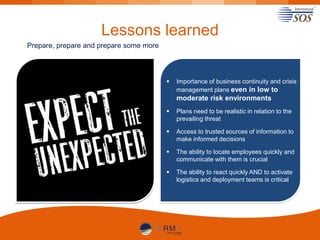 Lessons learned
Prepare, prepare and prepare some more



Importance of business continuity and crisis
management plans even in low to

moderate risk environments


Plans need to be realistic in relation to the
prevailing threat



Access to trusted sources of information to
make informed decisions



The ability to locate employees quickly and
communicate with them is crucial



The ability to react quickly AND to activate
logistics and deployment teams is critical

 