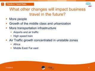 1

Trends in Travel Risks

What other changes will impact business
travel in the future?
 More people
 Growth of the middle class and urbanization
 More transportation infrastructure
 Airports and air traffic
 High speed train

 Air Traffic growth concentrated in unstable zones
 Africa
 Middle East/ Far east

7/10/2013

8

 