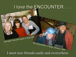 I love the  ENCOUNTER  . . .   I meet new friends easily and everywhere. Overnight Train from Spain to Italy 2005 The Souk (market)  in Rabat, Morocco  2009 