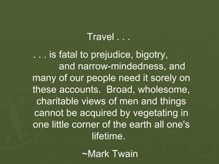 Travel . . .  . . . is fatal to prejudice, bigotry,  and narrow-mindedness, and many of our people need it sorely on these accounts.  Broad, wholesome, charitable views of men and things cannot be acquired by vegetating in one little corner of the earth all one's lifetime.   ~Mark Twain  