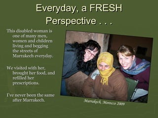 Everyday, a  FRESH  Perspective . . . This disabled woman is one of many men, women and children living and begging the streets of Marrakech everyday.  We visited with her, brought her food, and refilled her prescriptions.  I’ve never been the same after Marrakech.  Marrakech, Morocco 2009 