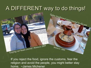 A  DIFFERENT  way to do things!  Keeping our heads covered. Morocco 2009 Tajine (traditional stew) roasted in clay pot.  Morocco  2008 If you reject the food, ignore the customs, fear the religion and avoid the people, you might better stay home.  ~James Michener  