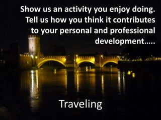 Traveling
Show us an activity you enjoy doing.
Tell us how you think it contributes
to your personal and professional
development…..
 