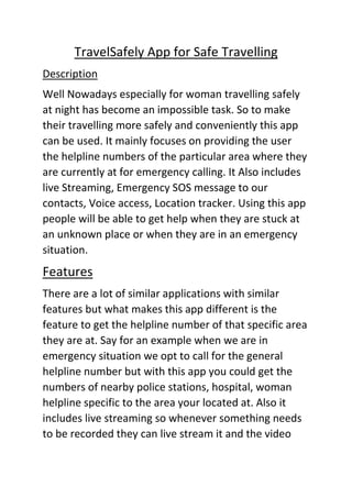 TravelSafely App for Safe Travelling
Description
Well Nowadays especially for woman travelling safely
at night has become an impossible task. So to make
their travelling more safely and conveniently this app
can be used. It mainly focuses on providing the user
the helpline numbers of the particular area where they
are currently at for emergency calling. It Also includes
live Streaming, Emergency SOS message to our
contacts, Voice access, Location tracker. Using this app
people will be able to get help when they are stuck at
an unknown place or when they are in an emergency
situation.
Features
There are a lot of similar applications with similar
features but what makes this app different is the
feature to get the helpline number of that specific area
they are at. Say for an example when we are in
emergency situation we opt to call for the general
helpline number but with this app you could get the
numbers of nearby police stations, hospital, woman
helpline specific to the area your located at. Also it
includes live streaming so whenever something needs
to be recorded they can live stream it and the video
 