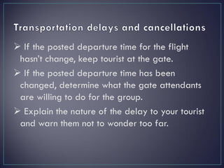  If the posted departure time for the flight
hasn’t change, keep tourist at the gate.
 If the posted departure time has been
changed, determine what the gate attendants
are willing to do for the group.
 Explain the nature of the delay to your tourist
and warn them not to wonder too far.
 