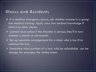  If a medical emergency occurs, ask whether anyone in a group
has medical training. Apply your own medical knowledge if
there’s no other choice.
 Contact local police if the situation is serious, they’ll in turn
summon a doctor or paramedic.
 Set up separate arrangements for a client who is too ill to
continue the tour.
 Determine what portions of a tour wild be refundable can be
change, for example, the airline ticket.
 