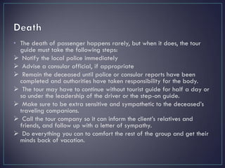 • The death of passenger happens rarely, but when it does, the tour
guide must take the following steps:
 Notify the local police immediately
 Advise a consular official, if appropriate
 Remain the deceased until police or consular reports have been
completed and authorities have taken responsibility for the body.
 The tour may have to continue without tourist guide for half a day or
so under the leadership of the driver or the step-on guide.
 Make sure to be extra sensitive and sympathetic to the deceased’s
traveling companions.
 Call the tour company so it can inform the client’s relatives and
friends, and follow up with a letter of sympathy.
 Do everything you can to comfort the rest of the group and get their
minds back of vacation.
 