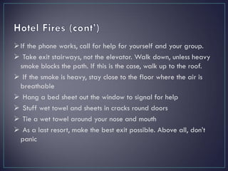 If the phone works, call for help for yourself and your group.
 Take exit stairways, not the elevator. Walk down, unless heavy
smoke blocks the path. If this is the case, walk up to the roof.
 If the smoke is heavy, stay close to the floor where the air is
breathable
 Hang a bed sheet out the window to signal for help
 Stuff wet towel and sheets in cracks round doors
 Tie a wet towel around your nose and mouth
 As a last resort, make the best exit possible. Above all, don’t
panic
 