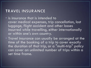 • is insurance that is intended to
cover medical expenses, trip cancellation, lost
luggage, flight accident and other losses
incurred while travelling, either internationally
or within one's own country.
• Travel insurance can usually be arranged at the
time of the booking of a trip to cover exactly
the duration of that trip, or a "multi-trip" policy
can cover an unlimited number of trips within a
set time frame.
 
