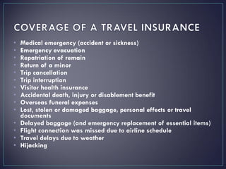 • Medical emergency (accident or sickness)
• Emergency evacuation
• Repatriation of remain
• Return of a minor
• Trip cancellation
• Trip interruption
• Visitor health insurance
• Accidental death, injury or disablement benefit
• Overseas funeral expenses
• Lost, stolen or damaged baggage, personal effects or travel
documents
• Delayed baggage (and emergency replacement of essential items)
• Flight connection was missed due to airline schedule
• Travel delays due to weather
• Hijacking
 