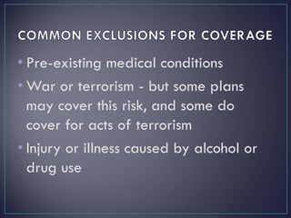 • Pre-existing medical conditions
• War or terrorism - but some plans
may cover this risk, and some do
cover for acts of terrorism
• Injury or illness caused by alcohol or
drug use
 