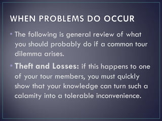 • The following is general review of what
you should probably do if a common tour
dilemma arises.
• Theft and Losses: if this happens to one
of your tour members, you must quickly
show that your knowledge can turn such a
calamity into a tolerable inconvenience.
 