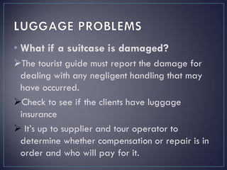 • What if a suitcase is damaged?
The tourist guide must report the damage for
dealing with any negligent handling that may
have occurred.
Check to see if the clients have luggage
insurance
 It’s up to supplier and tour operator to
determine whether compensation or repair is in
order and who will pay for it.
 
