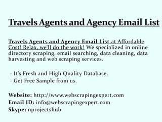 Travels Agents and Agency Email List at Affordable
Cost! Relax, we'll do the work! We specialized in online
directory scraping, email searching, data cleaning, data
harvesting and web scraping services.
- It’s Fresh and High Quality Database.
- Get Free Sample from us.
Website: http://www.webscrapingexpert.com
Email ID: info@webscrapingexpert.com
Skype: nprojectshub
 