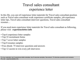 Travel sales consultant 
experience letter 
In this file, you can ref experience letter materials for Travel sales consultant position 
such as Travel sales consultant work experience certificate samples, job experience 
letter tips, Travel sales consultant interview questions, Travel sales consultant 
resumes… 
If you need more experience letter materials for Travel sales consultant as following, 
please visit: experienceletter.info 
• Top 6 experience letter samples 
• Top 32 recruitment forms 
• Top 7 cover letter samples 
• Top 8 resumes samples 
• Free ebook: 75 interview questions and answers 
• Top 12 secrets to win every job interviews 
For top materials: top 6 experience letter samples, top 8 resumes samples, free ebook: 75 interview questions and answers 
Pls visit: experienceletter.info 
Interview questions and answers – free download/ pdf and ppt file 
 