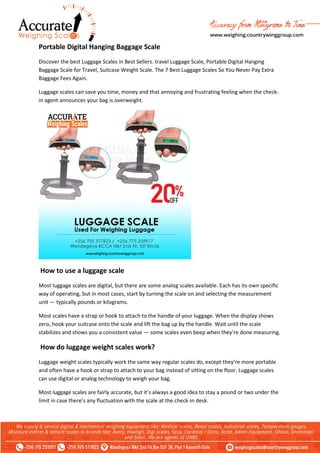 Portable Digital Hanging Baggage Scale
Discover the best Luggage Scales in Best Sellers. travel Luggage Scale, Portable Digital Hanging
Baggage Scale for Travel, Suitcase Weight Scale. The 7 Best Luggage Scales So You Never Pay Extra
Baggage Fees Again.
Luggage scales can save you time, money and that annoying and frustrating feeling when the check-
in agent announces your bag is overweight.
How to use a luggage scale
Most luggage scales are digital, but there are some analog scales available. Each has its own specific
way of operating, but in most cases, start by turning the scale on and selecting the measurement
unit — typically pounds or kilograms.
Most scales have a strap or hook to attach to the handle of your luggage. When the display shows
zero, hook your suitcase onto the scale and lift the bag up by the handle. Wait until the scale
stabilizes and shows you a consistent value — some scales even beep when they’re done measuring.
How do luggage weight scales work?
Luggage weight scales typically work the same way regular scales do, except they’re more portable
and often have a hook or strap to attach to your bag instead of sitting on the floor. Luggage scales
can use digital or analog technology to weigh your bag.
Most luggage scales are fairly accurate, but it’s always a good idea to stay a pound or two under the
limit in case there’s any fluctuation with the scale at the check-in desk.
 
