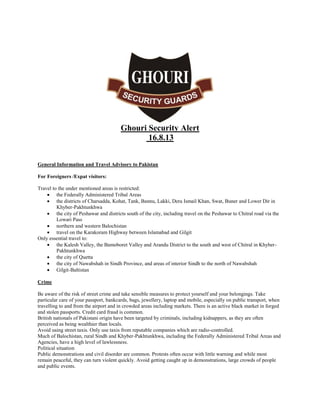 Ghouri Security Alert
16.8.13
General Information and Travel Advisory to Pakistan
For Foreigners /Expat visitors:
Travel to the under mentioned areas is restricted:
 the Federally Administered Tribal Areas
 the districts of Charsadda, Kohat, Tank, Bannu, Lakki, Dera Ismail Khan, Swat, Buner and Lower Dir in
Khyber-Pakhtunkhwa
 the city of Peshawar and districts south of the city, including travel on the Peshawar to Chitral road via the
Lowari Pass
 northern and western Balochistan
 travel on the Karakoram Highway between Islamabad and Gilgit
Only essential travel to:
 the Kalesh Valley, the Bamoboret Valley and Arandu District to the south and west of Chitral in KhyberPakhtunkhwa
 the city of Quetta
 the city of Nawabshah in Sindh Province, and areas of interior Sindh to the north of Nawabshah
 Gilgit-Baltistan
Crime
Be aware of the risk of street crime and take sensible measures to protect yourself and your belongings. Take
particular care of your passport, bankcards, bags, jewellery, laptop and mobile, especially on public transport, when
travelling to and from the airport and in crowded areas including markets. There is an active black market in forged
and stolen passports. Credit card fraud is common.
British nationals of Pakistani origin have been targeted by criminals, including kidnappers, as they are often
perceived as being wealthier than locals.
Avoid using street taxis. Only use taxis from reputable companies which are radio-controlled.
Much of Balochistan, rural Sindh and Khyber-Pakhtunkhwa, including the Federally Administered Tribal Areas and
Agencies, have a high level of lawlessness.
Political situation
Public demonstrations and civil disorder are common. Protests often occur with little warning and while most
remain peaceful, they can turn violent quickly. Avoid getting caught up in demonstrations, large crowds of people
and public events.

 