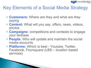 Customers:  Where are they and what are they saying Content:  What will you say, offers, news, videos, photos Campaigns:  competitions and contests to engage your fanbase People:  Who will update and maintain the social media accounts Platforms:  Which is best - Youtube, Twitter, Facebook, Foursquare (LBS – location based services) 