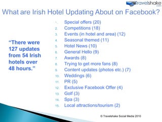 Special offers (20) Competitions (18) Events (in hotel and area) (12) Seasonal themed (11) Hotel News (10) General Hello (9) Awards (8) Trying to get more fans (8) Content updates (photos etc.) (7) Weddings (6) PR (5) Exclusive Facebook Offer (4) Golf (3) Spa (3) Local attractions/tourism (2) © Travelshake Social Media 2010 “ There were 127 updates from 54 Irish hotels over 48 hours.” 