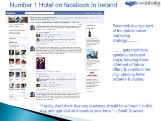 “ I really don't think that any business should be without it in this day and age and all it costs is your time.” – Geoff Dawson Facebook is a key part of the hotels online marketing strategy.......... .........gets their fans opinions on recent stays, keeping them informed of future offers & events in the city, sending hotel pictures & videos. Number 1 Hotel on facebook in Ireland 