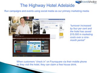 The Highway Hotel Adelaide Run campaigns and events using social media as our primary marketing media “ turnover increased by four per cent and the hotel has saved $15,000 in marketing costs over a nine-month period” When customers “check in” on Foursquare via their mobile phone as they visit the hotel, they can claim a free house drink.  