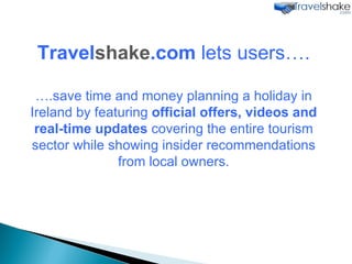 Travel shake .com  lets users…. ….save time and money planning a holiday in Ireland by featuring  official offers, videos and real-time updates  covering the entire tourism sector while showing insider recommendations from local owners. 