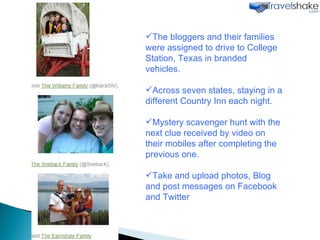 The bloggers and their families were assigned to drive to College Station, Texas in branded vehicles. Across seven states, staying in a different Country Inn each night.  Mystery scavenger hunt with the next clue received by video on their mobiles after completing the previous one. Take and upload photos, Blog and post messages on Facebook and Twitter  