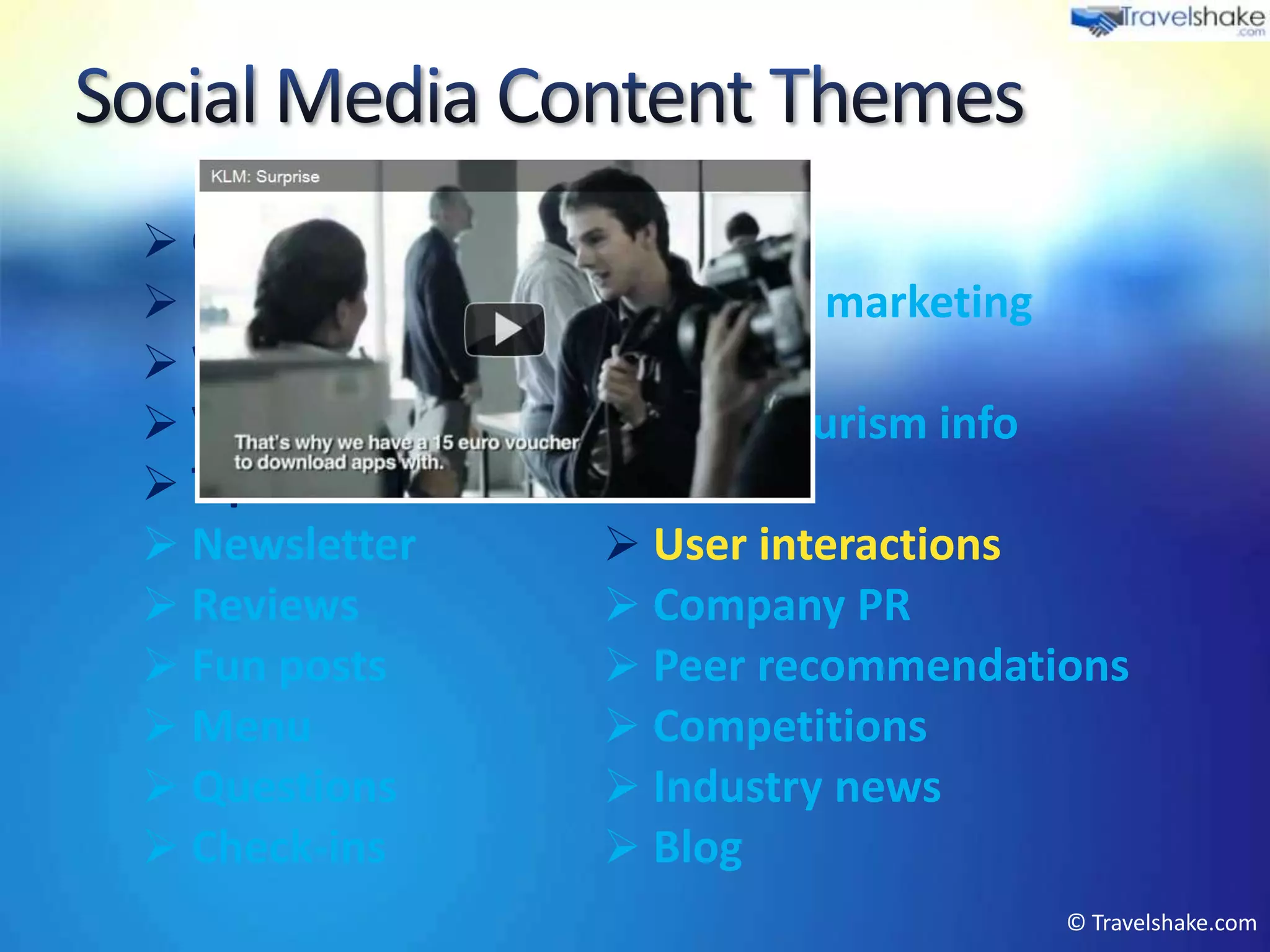  Greetings         Events
 Press articles    Product marketing
 Weather           Offers
 Videos            Local tourism info
 Tips & advice     Photos
 Newsletter        User interactions
 Reviews           Company PR
 Fun posts         Peer recommendations
 Menu              Competitions
 Questions         Industry news
 Check-ins         Blog
                                      © Travelshake.com
 