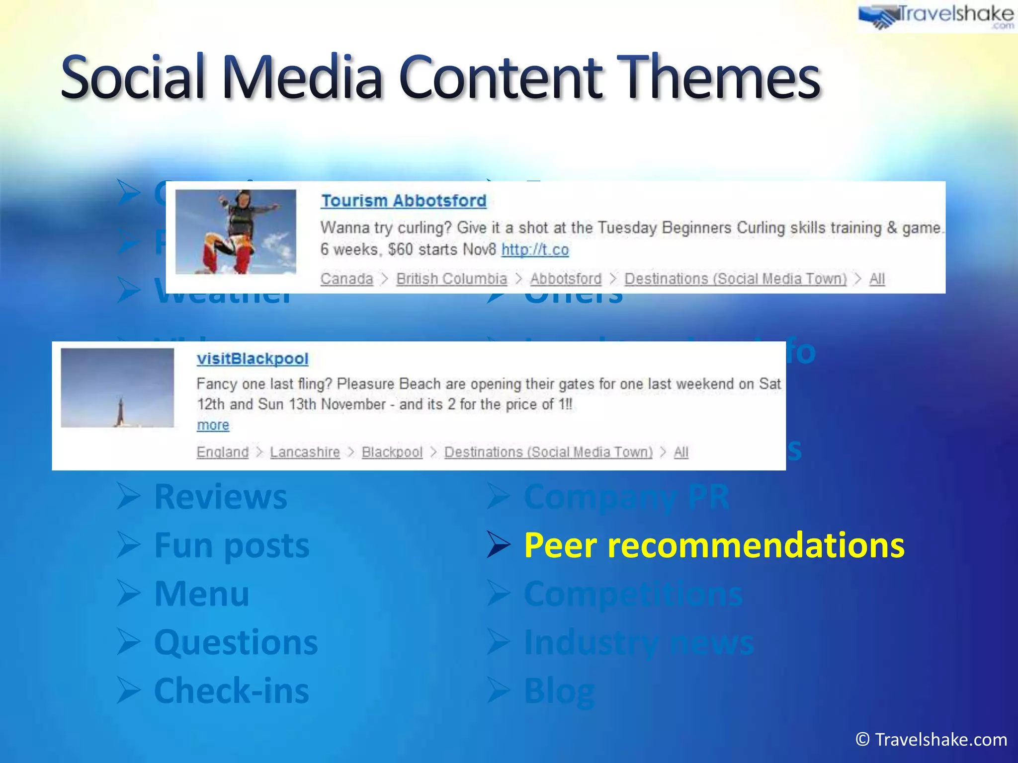  Greetings         Events
 Press articles    Product marketing
 Weather           Offers
 Videos            Local tourism info
 Tips & advice     Photos
 Newsletter        User interactions
 Reviews           Company PR
 Fun posts         Peer recommendations
 Menu              Competitions
 Questions         Industry news
 Check-ins         Blog
                                         © Travelshake.com
 