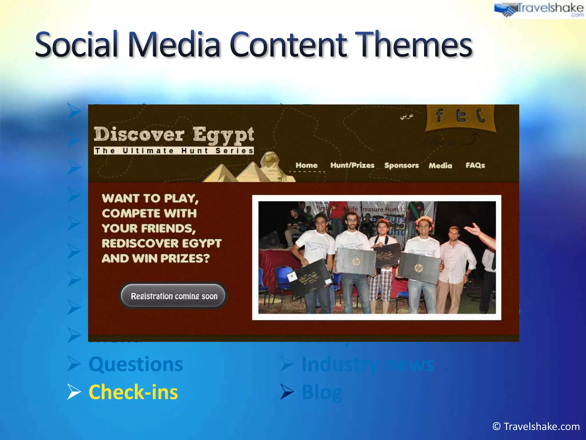  Greetings         Events
 Press articles    Product marketing
 Weather           Offers
 Videos            Local tourism info
 Tips & advice     Photos
 Newsletter        User interactions
 Reviews           Company PR
 Fun posts         Peer recommendations
 Menu              Competitions
 Questions         Industry news
 Check-ins         Blog
                                      © Travelshake.com
 