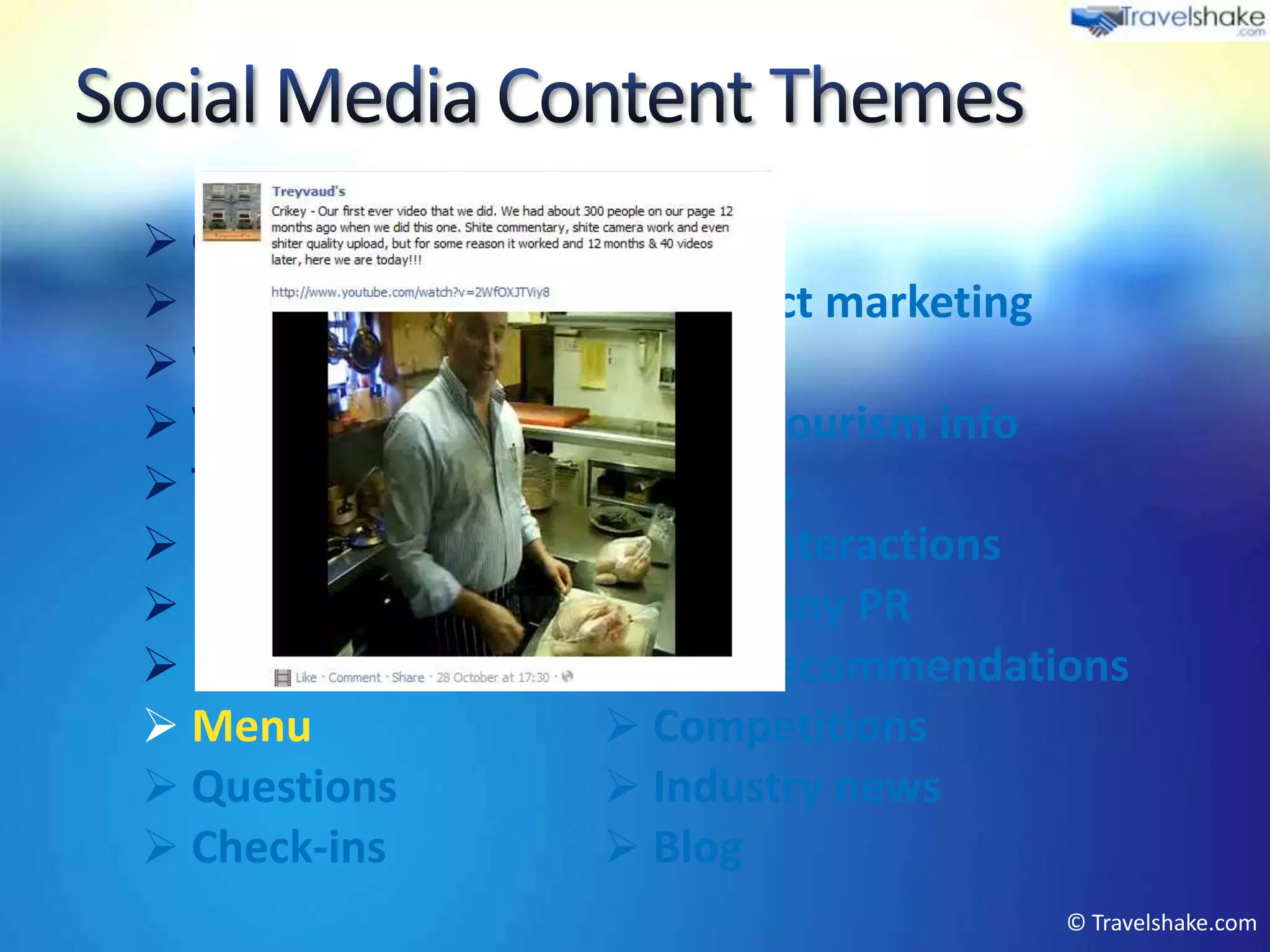  Greetings         Events
 Press articles    Product marketing
 Weather           Offers
 Videos            Local tourism info
 Tips & advice     Photos
 Newsletter        User interactions
 Reviews           Company PR
 Fun posts         Peer recommendations
 Menu              Competitions
 Questions         Industry news
 Check-ins         Blog
                                      © Travelshake.com
 