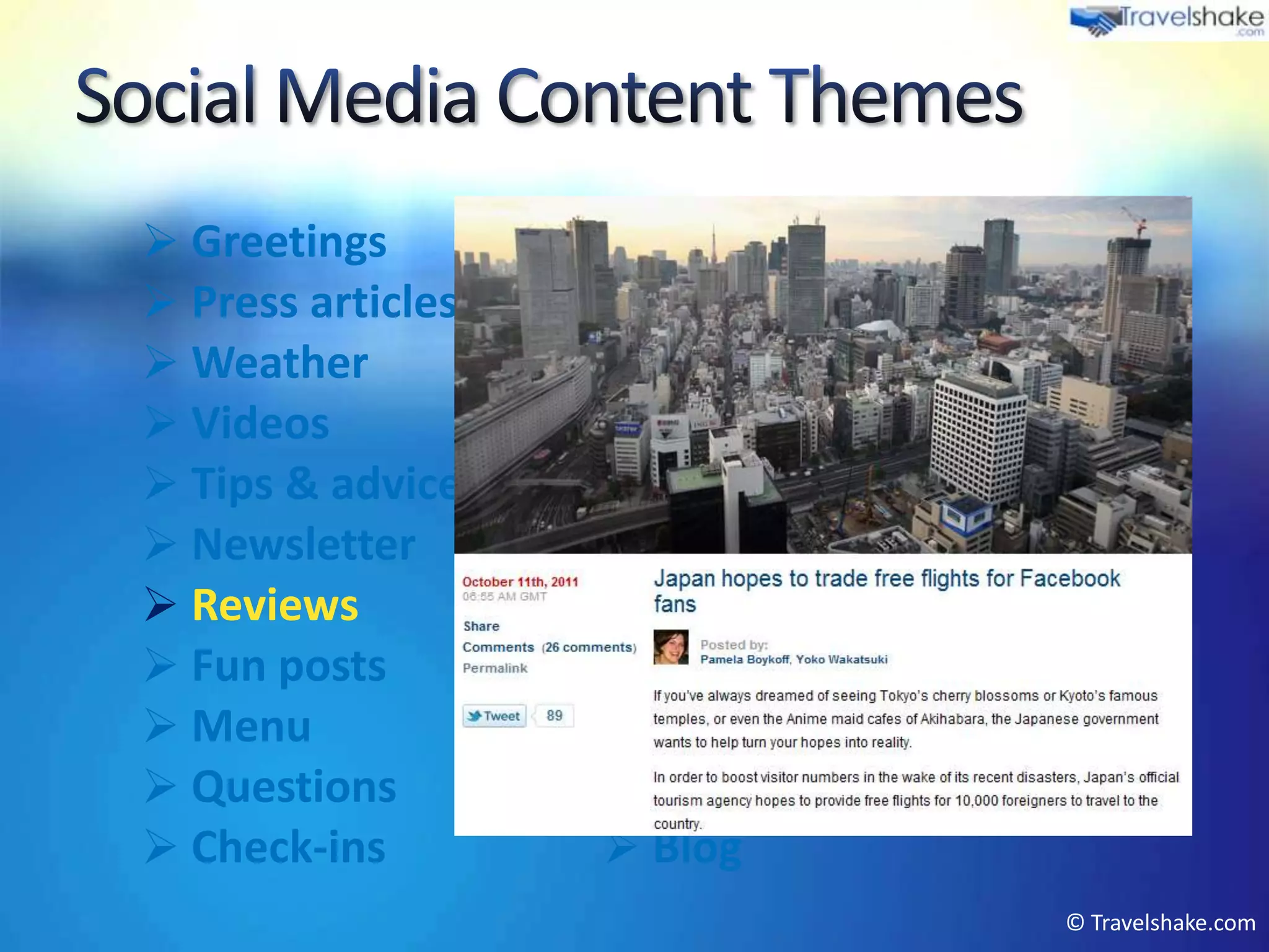  Greetings         Events
 Press articles    Product marketing
 Weather           Offers
 Videos            Local tourism info
 Tips & advice     Photos
 Newsletter        User interactions
 Reviews           Company PR
 Fun posts         Peer recommendations
 Menu              Competitions
 Questions         Industry news
 Check-ins         Blog
                                      © Travelshake.com
 